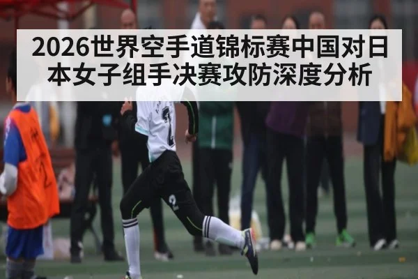 2026世界空手道锦标赛中国对日本女子组手决赛攻防深度分析