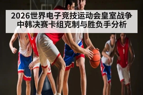 2026世界电子竞技运动会皇室战争中韩决赛卡组克制与胜负手分析