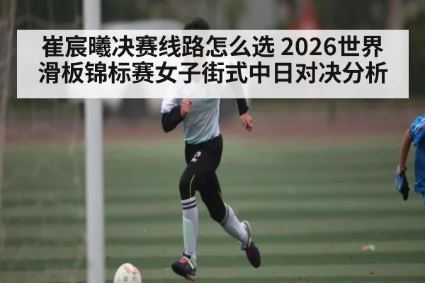 崔宸曦决赛线路怎么选 2026世界滑板锦标赛女子街式中日对决分析